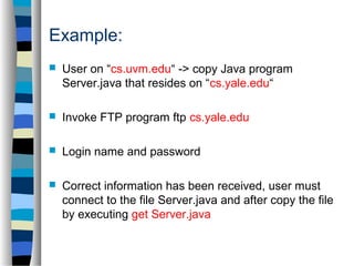 Example: 
 User on “cs.uvm.edu“ -> copy Java program 
Server.java that resides on “cs.yale.edu“ 
 Invoke FTP program ftp cs.yale.edu 
 Login name and password 
 Correct information has been received, user must 
connect to the file Server.java and after copy the file 
by executing get Server.java 
 