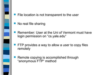 File location is not transparent to the user 
 No real file sharing 
 Remember: User at the Uni of Vermont must have 
login permission on “cs.yale.edu“ 
 FTP provides a way to allow a user to copy files 
remotely 
 Remote copying is accomplished through 
“anonymous FTP“ method 
 