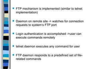  FTP mechanism is implemented (similar to telnet 
implementation) 
 Daemon on remote site -> watches for connection 
requests to system‘s FTP port 
 Login authentication is accomplished ->user can 
execute commands remotely 
 telnet daemon executes any command for user 
 FTP daemon responds to a predefined set of file-related 
commands 
 