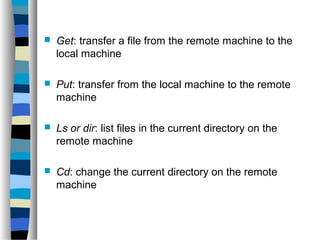  Get: transfer a file from the remote machine to the 
local machine 
 Put: transfer from the local machine to the remote 
machine 
 Ls or dir: list files in the current directory on the 
remote machine 
 Cd: change the current directory on the remote 
machine 
 