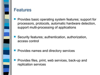 Features 
 Provides basic operating system features; support for 
processors, protocols, automatic hardware detection, 
support multi-processing of applications 
 Security features; authentication, authorization, 
access control 
 Provides names and directory services 
 Provides files, print, web services, back-up and 
replication services 
 