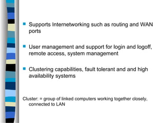  Supports Internetworking such as routing and WAN 
ports 
 User management and support for login and logoff, 
remote access, system management 
 Clustering capabilities, fault tolerant and and high 
availability systems 
Cluster: = group of linked computers working together closely, 
connected to LAN 
 