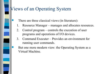 Views of an Operating System
 There are three classical views (in literature):
1. Resource Manager – manages and allocates resources.
2. Control program – controls the execution of user
programs and operations of I/O devices.
3. Command Executer – Provides an environment for
running user commands.
 But one more modern view: the Operating System as a
Virtual Machine.
 