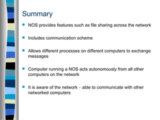 Summary
 NOS provides features such as file sharing across the network
 Includes communication scheme
 Allows different processes on different computers to exchange
messages
 Computer running a NOS acts autonomously from all other
computers on the network
 It is aware of the network – able to communicate with other
networked computers
 