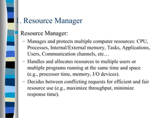 1. Resource Manager
 Resource Manager:
– Manages and protects multiple computer resources: CPU,
Processes, Internal/External memory, Tasks, Applications,
Users, Communication channels, etc…
– Handles and allocates resources to multiple users or
multiple programs running at the same time and space
(e.g., processor time, memory, I/O devices).
– Decides between conflicting requests for efficient and fair
resource use (e.g., maximize throughput, minimize
response time).
 