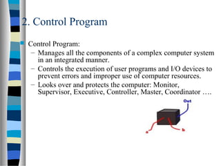 2. Control Program
 Control Program:
– Manages all the components of a complex computer system
in an integrated manner.
– Controls the execution of user programs and I/O devices to
prevent errors and improper use of computer resources.
– Looks over and protects the computer: Monitor,
Supervisor, Executive, Controller, Master, Coordinator ….
 