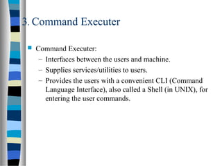 3. Command Executer
 Command Executer:
– Interfaces between the users and machine.
– Supplies services/utilities to users.
– Provides the users with a convenient CLI (Command
Language Interface), also called a Shell (in UNIX), for
entering the user commands.
 