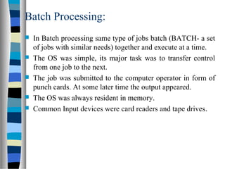 Batch Processing:
 In Batch processing same type of jobs batch (BATCH- a set
of jobs with similar needs) together and execute at a time.
 The OS was simple, its major task was to transfer control
from one job to the next.
 The job was submitted to the computer operator in form of
punch cards. At some later time the output appeared.
 The OS was always resident in memory.
 Common Input devices were card readers and tape drives.
 