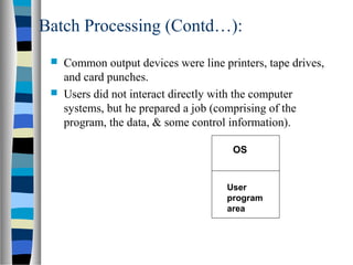 Batch Processing (Contd…):
 Common output devices were line printers, tape drives,
and card punches.
 Users did not interact directly with the computer
systems, but he prepared a job (comprising of the
program, the data, & some control information).
OS
User
program
area
 