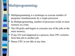 Multiprogramming:
 Multiprogramming is a technique to execute number of
programs simultaneously by a single processor.
 In Multiprogramming, number of processes reside in main
memory at a time.
 The OS picks and begins to executes one of the jobs in the
main memory.
 If any I/O wait happened in a process, then CPU switches
from that job to another job.
 Hence CPU in not idle at any time.
 