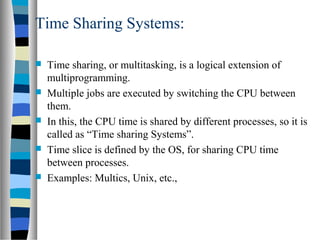 Time Sharing Systems:
 Time sharing, or multitasking, is a logical extension of
multiprogramming.
 Multiple jobs are executed by switching the CPU between
them.
 In this, the CPU time is shared by different processes, so it is
called as “Time sharing Systems”.
 Time slice is defined by the OS, for sharing CPU time
between processes.
 Examples: Multics, Unix, etc.,
 