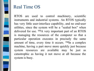 Real Time OS
RTOS are used to control machinery, scientific
instruments and industrial systems. An RTOS typically
has very little user-interface capability, and no end-user
utilities, since the system will be a "sealed box" when
delivered for use. ™A very important part of an RTOS
is managing the resources of the computer so that a
particular operation executes in precisely the same
amount of time, every time it occurs. ™In a complex
machine, having a part move more quickly just because
system resources are available may be just as
catastrophic as having it not move at all because the
system is busy.
 