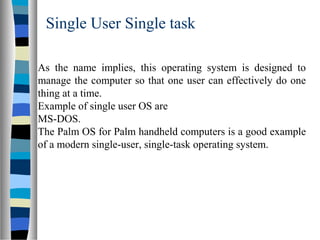 Single User Single task
As the name implies, this operating system is designed to
manage the computer so that one user can effectively do one
thing at a time.
Example of single user OS are
MS-DOS.
The Palm OS for Palm handheld computers is a good example
of a modern single-user, single-task operating system.
 