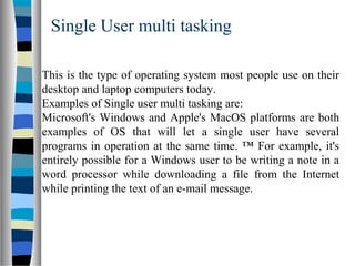 Single User multi tasking
This is the type of operating system most people use on their
desktop and laptop computers today.
Examples of Single user multi tasking are:
Microsoft's Windows and Apple's MacOS platforms are both
examples of OS that will let a single user have several
programs in operation at the same time. ™ For example, it's
entirely possible for a Windows user to be writing a note in a
word processor while downloading a file from the Internet
while printing the text of an e-mail message.
 