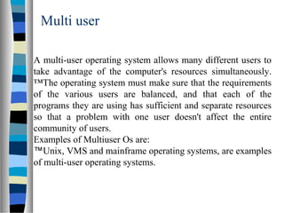 Multi user
A multi-user operating system allows many different users to
take advantage of the computer's resources simultaneously.
™The operating system must make sure that the requirements
of the various users are balanced, and that each of the
programs they are using has sufficient and separate resources
so that a problem with one user doesn't affect the entire
community of users.
Examples of Multiuser Os are:
™Unix, VMS and mainframe operating systems, are examples
of multi-user operating systems.
 