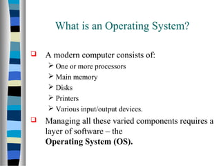  A modern computer consists of:
 One or more processors
 Main memory
 Disks
 Printers
 Various input/output devices.
 Managing all these varied components requires a
layer of software – the
Operating System (OS).
What is an Operating System?
 