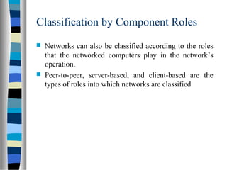 Classification by Component Roles
 Networks can also be classified according to the roles
that the networked computers play in the network’s
operation.
 Peer-to-peer, server-based, and client-based are the
types of roles into which networks are classified.
 