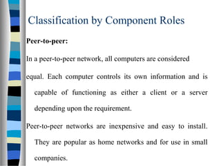 Classification by Component Roles
Peer-to-peer:
In a peer-to-peer network, all computers are considered
equal. Each computer controls its own information and is
capable of functioning as either a client or a server
depending upon the requirement.
Peer-to-peer networks are inexpensive and easy to install.
They are popular as home networks and for use in small
companies.
 