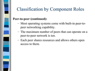 Classification by Component Roles
Peer-to-peer (continued):
– Most operating systems come with built-in peer-to-
peer networking capability.
– The maximum number of peers that can operate on a
peer-to-peer network is ten.
– Each peer shares resources and allows others open
access to them.
 
