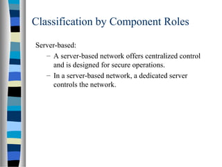 Classification by Component Roles
Server-based:
– A server-based network offers centralized control
and is designed for secure operations.
– In a server-based network, a dedicated server
controls the network.
 