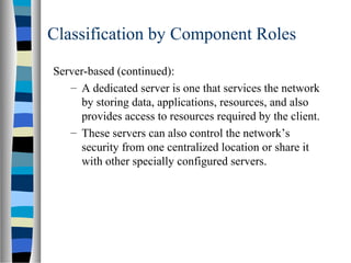 Classification by Component Roles
Server-based (continued):
– A dedicated server is one that services the network
by storing data, applications, resources, and also
provides access to resources required by the client.
– These servers can also control the network’s
security from one centralized location or share it
with other specially configured servers.
 