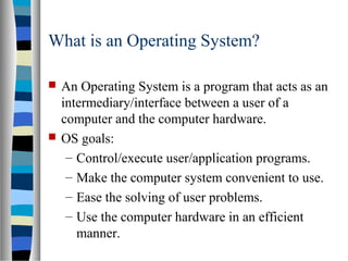  An Operating System is a program that acts as an
intermediary/interface between a user of a
computer and the computer hardware.
 OS goals:
– Control/execute user/application programs.
– Make the computer system convenient to use.
– Ease the solving of user problems.
– Use the computer hardware in an efficient
manner.
What is an Operating System?
 