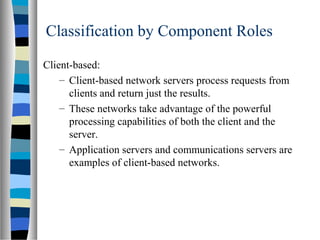 Classification by Component Roles
Client-based:
– Client-based network servers process requests from
clients and return just the results.
– These networks take advantage of the powerful
processing capabilities of both the client and the
server.
– Application servers and communications servers are
examples of client-based networks.
 