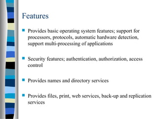 Features
 Provides basic operating system features; support for
processors, protocols, automatic hardware detection,
support multi-processing of applications
 Security features; authentication, authorization, access
control
 Provides names and directory services
 Provides files, print, web services, back-up and replication
services
 