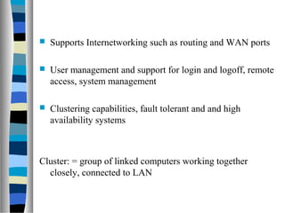  Supports Internetworking such as routing and WAN ports
 User management and support for login and logoff, remote
access, system management
 Clustering capabilities, fault tolerant and and high
availability systems
Cluster: = group of linked computers working together
closely, connected to LAN
 