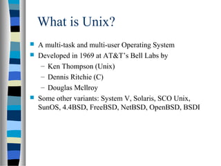 What is Unix?
 A multi-task and multi-user Operating System
 Developed in 1969 at AT&T’s Bell Labs by
– Ken Thompson (Unix)
– Dennis Ritchie (C)
– Douglas Mcllroy
 Some other variants: System V, Solaris, SCO Unix,
SunOS, 4.4BSD, FreeBSD, NetBSD, OpenBSD, BSDI
 