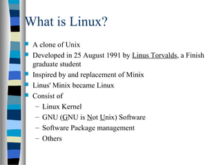 What is Linux?
 A clone of Unix
 Developed in 25 August 1991 by Linus Torvalds, a Finish
graduate student
 Inspired by and replacement of Minix
 Linus' Minix became Linux
 Consist of
– Linux Kernel
– GNU (GNU is Not Unix) Software
– Software Package management
– Others
 