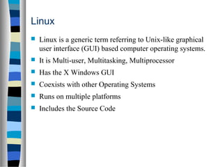 Linux
 Linux is a generic term referring to Unix-like graphical
user interface (GUI) based computer operating systems.
 It is Multi-user, Multitasking, Multiprocessor
 Has the X Windows GUI
 Coexists with other Operating Systems
 Runs on multiple platforms
 Includes the Source Code
 
