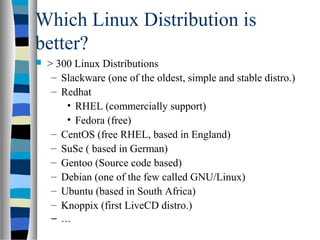 Which Linux Distribution is
better?
 > 300 Linux Distributions
– Slackware (one of the oldest, simple and stable distro.)
– Redhat
• RHEL (commercially support)
• Fedora (free)
– CentOS (free RHEL, based in England)
– SuSe ( based in German)
– Gentoo (Source code based)
– Debian (one of the few called GNU/Linux)
– Ubuntu (based in South Africa)
– Knoppix (first LiveCD distro.)
– …
 