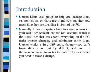 Introduction
 Ubuntu Linux uses groups to help you manage users,
set permissions on those users, and even monitor how
much time they are spending in front of the PC.
 Normally Linux computers have two user accounts—
your own user account, and the root account, which is
the super user that can access everything on the PC,
make system changes, and administer other users.
Ubuntu works a little differently, though—you can’t
login directly as root by default, and you use
the sudo command to switch to root-level access when
you need to make a change.
 
