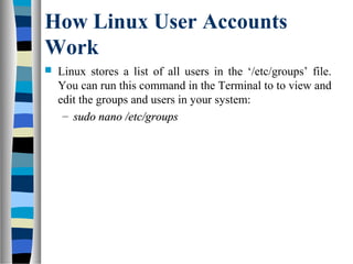 How Linux User Accounts
Work
 Linux stores a list of all users in the ‘/etc/groups’ file.
You can run this command in the Terminal to to view and
edit the groups and users in your system:
– sudo nano /etc/groupssudo nano /etc/groups
 