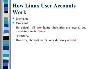 How Linux User Accounts
Work
 Username
 Password

By default, all user home directories are created and
maintained in the /home
directory.

However, the root user’s home directory is /root
 