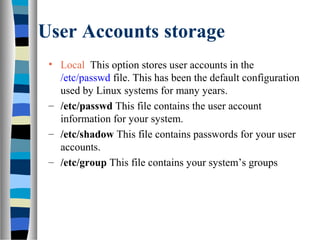 User Accounts storage
• Local This option stores user accounts in the
/etc/passwd file. This has been the default configuration
used by Linux systems for many years.
– /etc/passwd This file contains the user account
information for your system.
– /etc/shadow This file contains passwords for your user
accounts.
– /etc/group This file contains your system’s groups
 