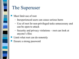 The Superuser
 Must limit use of root
– Inexperienced users can cause serious harm
– Use of root for non-privileged tasks unnecessary and
can be open to attack
– Security and privacy violations – root can look at
anyone’s files
 Limit what root can do remotely
 Ensure a strong password
 