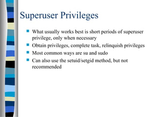 Superuser Privileges
 What usually works best is short periods of superuser
privilege, only when necessary
 Obtain privileges, complete task, relinquish privileges
 Most common ways are su and sudo
 Can also use the setuid/setgid method, but not
recommended
 