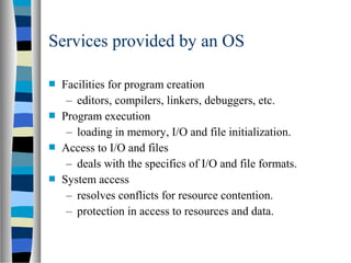  Facilities for program creation
– editors, compilers, linkers, debuggers, etc.
 Program execution
– loading in memory, I/O and file initialization.
 Access to I/O and files
– deals with the specifics of I/O and file formats.
 System access
– resolves conflicts for resource contention.
– protection in access to resources and data.
Services provided by an OS
 