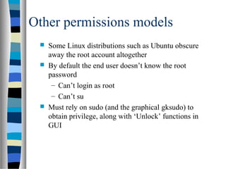 Other permissions models
 Some Linux distributions such as Ubuntu obscure
away the root account altogether
 By default the end user doesn’t know the root
password
– Can’t login as root
– Can’t su
 Must rely on sudo (and the graphical gksudo) to
obtain privilege, along with ‘Unlock’ functions in
GUI
 