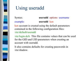 Using useradd
Syntax: useradd options username
example: useradd ken
ken account is created using the default parameters
contained in the following configuration files:
/etc/default/useradd
/etc/login.defs This file contains values that can be used
for the GID and UID parameters when creating an
account with useradd.
It also contains defaults for creating passwords in
/etc/shadow.
 