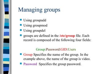 Managing groups
 Using groupadd
 Using groupmod
 Using groupdel
 groups are defined in the /etc/group file. Each
record is composed of the following four fields:
Group:Password:GID:Users
 Group Specifies the name of the group. In the
example above, the name of the group is video.
 Password Specifies the group password.
 