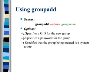 Using groupadd
 Syntax:
groupadd options groupname
 Options:
–g Specifies a GID for the new group.
–p Specifies a password for the group.
–r Specifies that the group being created is a system
group
 