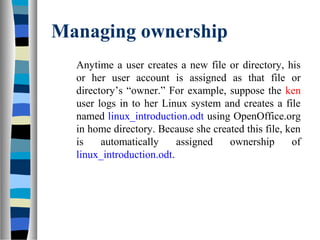 Managing ownership
Anytime a user creates a new file or directory, his
or her user account is assigned as that file or
directory’s “owner.” For example, suppose the ken
user logs in to her Linux system and creates a file
named linux_introduction.odt using OpenOffice.org
in home directory. Because she created this file, ken
is automatically assigned ownership of
linux_introduction.odt.
 