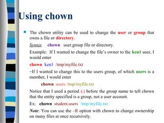 Using chown
 The chown utility can be used to change the user or group that
owns a file or directory.
Syntax chown user.group file or directory.
Example: If I wanted to change the file’s owner to the ken1 user, I
would enter
chown ken1 /tmp/myfile.txt
–If I wanted to change this to the users group, of which users is a
member, I would enter
chown .users /tmp/myfile.txt
Notice that I used a period (.) before the group name to tell chown
that the entity specified is a group, not a user account.
Ex: chown student.users /tmp/myfile.txt
Note: You can use the –R option with chown to change ownership
on many files at once recursively.
 