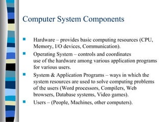  Hardware – provides basic computing resources (CPU,
Memory, I/O devices, Communication).
 Operating System – controls and coordinates
use of the hardware among various application programs
for various users.
 System & Application Programs – ways in which the
system resources are used to solve computing problems
of the users (Word processors, Compilers, Web
browsers, Database systems, Video games).
 Users – (People, Machines, other computers).
Computer System Components
 