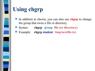 Using chgrp
 In addition to chown, you can also use chgrp to change
the group that owns a file or directory.
 Syntax: chgrp group file (or directory)
 Example: chgrp student /tmp/newfile.txt.
 