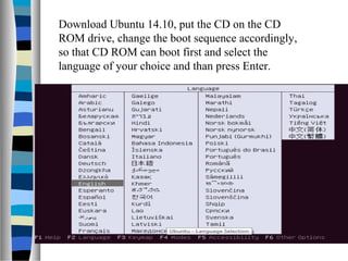 Download Ubuntu 14.10, put the CD on the CD
ROM drive, change the boot sequence accordingly,
so that CD ROM can boot first and select the
language of your choice and than press Enter.
 