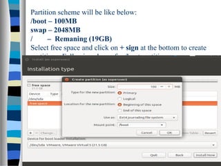 Partition scheme will be like below:
/boot – 100MB
swap – 2048MB
/ – Remaning (19GB)
Select free space and click on + sign at the bottom to create
partitions. Following shows for /boot partition.
 